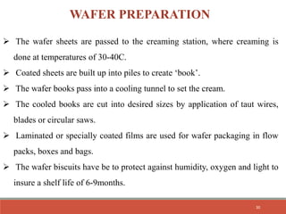  The wafer sheets are passed to the creaming station, where creaming is
done at temperatures of 30-40C.
 Coated sheets are built up into piles to create ‘book’.
 The wafer books pass into a cooling tunnel to set the cream.
 The cooled books are cut into desired sizes by application of taut wires,
blades or circular saws.
 Laminated or specially coated films are used for wafer packaging in flow
packs, boxes and bags.
 The wafer biscuits have be to protect against humidity, oxygen and light to
insure a shelf life of 6-9months.
WAFER PREPARATION
30
 