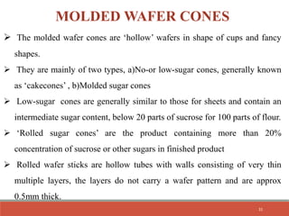 MOLDED WAFER CONES
 The molded wafer cones are ‘hollow’ wafers in shape of cups and fancy
shapes.
 They are mainly of two types, a)No-or low-sugar cones, generally known
as ‘cakecones’ , b)Molded sugar cones
 Low-sugar cones are generally similar to those for sheets and contain an
intermediate sugar content, below 20 parts of sucrose for 100 parts of flour.
 ‘Rolled sugar cones’ are the product containing more than 20%
concentration of sucrose or other sugars in finished product
 Rolled wafer sticks are hollow tubes with walls consisting of very thin
multiple layers, the layers do not carry a wafer pattern and are approx
0.5mm thick.
31
 