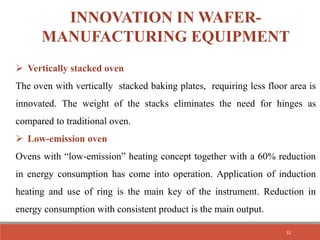 INNOVATION IN WAFER-
MANUFACTURING EQUIPMENT
 Vertically stacked oven
The oven with vertically stacked baking plates, requiring less floor area is
innovated. The weight of the stacks eliminates the need for hinges as
compared to traditional oven.
 Low-emission oven
Ovens with “low-emission” heating concept together with a 60% reduction
in energy consumption has come into operation. Application of induction
heating and use of ring is the main key of the instrument. Reduction in
energy consumption with consistent product is the main output.
32
 