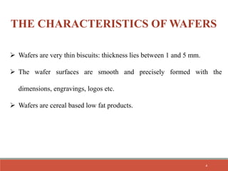 THE CHARACTERISTICS OF WAFERS
 Wafers are very thin biscuits: thickness lies between 1 and 5 mm.
 The wafer surfaces are smooth and precisely formed with the
dimensions, engravings, logos etc.
 Wafers are cereal based low fat products.
4
 
