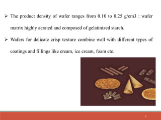  The product density of wafer ranges from 0.10 to 0.25 g/cm3 : wafer
matrix highly aerated and composed of gelatinized starch.
 Wafers for delicate crisp texture combine well with different types of
coatings and fillings like cream, ice cream, foam etc.
5
 