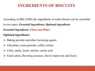 INGREDIENTS OF BISCUITS
According to BIS (1988) the ingredients of wafer biscuit can be classified
in two types: Essential ingredients, Optional ingredients
Essential ingredients: Flour and Water
Optional ingredients:
 Baking powder and other leavening agents
 Chocolate, cocoa powder, coffee extract
 Citric, malic, lactic, tartaric, acetic acid
 Food colors, flavoring essences, flavor improvers and fixers
8
 