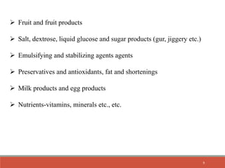  Fruit and fruit products
 Salt, dextrose, liquid glucose and sugar products (gur, jiggery etc.)
 Emulsifying and stabilizing agents agents
 Preservatives and antioxidants, fat and shortenings
 Milk products and egg products
 Nutrients-vitamins, minerals etc., etc.
9
 