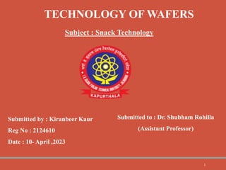 TECHNOLOGY OF WAFERS
Subject : Snack Technology
Submitted by : Kiranbeer Kaur
Reg No : 2124610
Date : 10- April ,2023
Submitted to : Dr. Shubham Rohilla
(Assistant Professor)
1
 
