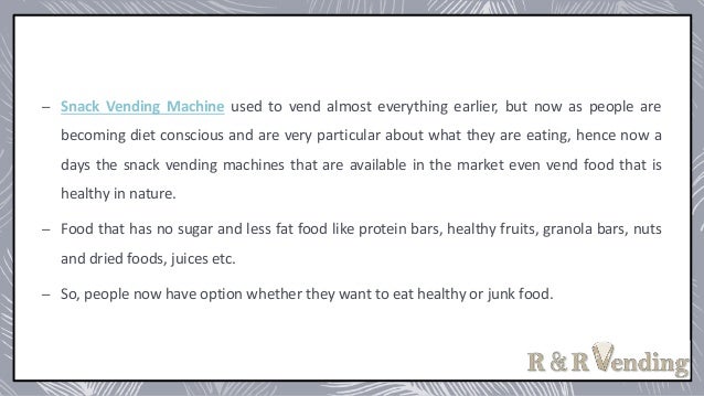 – Snack Vending Machine used to vend almost everything earlier, but now as people are
becoming diet conscious and are very particular about what they are eating, hence now a
days the snack vending machines that are available in the market even vend food that is
healthy in nature.
– Food that has no sugar and less fat food like protein bars, healthy fruits, granola bars, nuts
and dried foods, juices etc.
– So, people now have option whether they want to eat healthy or junk food.
 