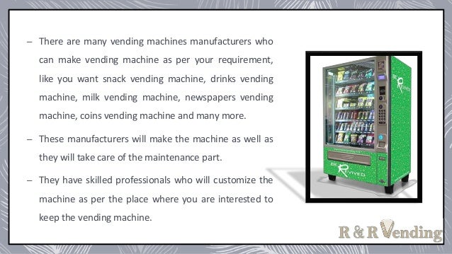 – There are many vending machines manufacturers who
can make vending machine as per your requirement,
like you want snack vending machine, drinks vending
machine, milk vending machine, newspapers vending
machine, coins vending machine and many more.
– These manufacturers will make the machine as well as
they will take care of the maintenance part.
– They have skilled professionals who will customize the
machine as per the place where you are interested to
keep the vending machine.
 