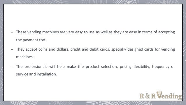 – These vending machines are very easy to use as well as they are easy in terms of accepting
the payment too.
– They accept coins and dollars, credit and debit cards, specially designed cards for vending
machines.
– The professionals will help make the product selection, pricing flexibility, frequency of
service and installation.
 