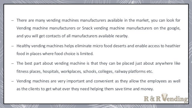 – There are many vending machines manufacturers available in the market, you can look for
Vending machine manufacturers or Snack vending machine manufacturers on the google,
and you will get contacts of all manufacturers available nearby.
– Healthy vending machines helps eliminate micro food deserts and enable access to heathier
food in places where food choice is limited.
– The best part about vending machine is that they can be placed just about anywhere like
fitness places, hospitals, workplaces, schools, colleges, railway platforms etc.
– Vending machines are very important and convenient as they allow the employees as well
as the clients to get what ever they need helping them save time and money.
 
