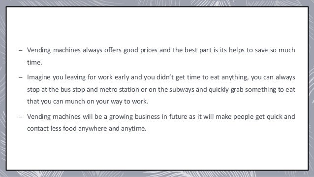– Vending machines always offers good prices and the best part is its helps to save so much
time.
– Imagine you leaving for work early and you didn’t get time to eat anything, you can always
stop at the bus stop and metro station or on the subways and quickly grab something to eat
that you can munch on your way to work.
– Vending machines will be a growing business in future as it will make people get quick and
contact less food anywhere and anytime.
 