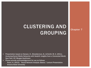 Chapter 7
CLUSTERING AND
GROUPING
 Presentation based on Hansen, D., Shneiderman, B., & Smith, M. A. (2011).
Analyzing Social Media Networks with NodeXl: Insights from a Connected World.
New York, NY: Morgan Kaufmann
 Please provide acknowledgement for use as follows:
Kwon, H. (2013). “Social Network Analysis :Basics.” Lecture Presentation.
Arizona State University
 