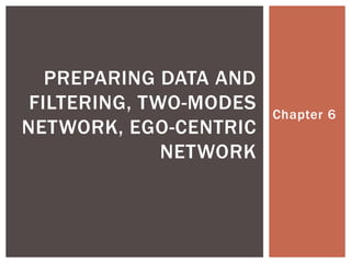 Chapter 6
PREPARING DATA AND
FILTERING, TWO-MODES
NETWORK, EGO-CENTRIC
NETWORK
 Presentation based on Hansen, D., Shneiderman, B., & Smith, M. A. (2011).
Analyzing Social Media Networks with NodeXl: Insights from a Connected World.
New York, NY: Morgan Kaufmann
 Please provide acknowledgement for use as follows:
Kwon, H. (2013). “Social Network Analysis :Basics.” Lecture Presentation.
Arizona State University.
 