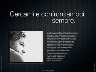 Cercami e confrontiamoci
sempre.
andreasales@centroparadoxa.org
facebook.com/dottorandreasales
linkedin.com/in/dottorandreasales

slideshare.com/andreasales
rebelmouse.com/andreasales
instagram.com/andreasales
pinterest.com/andreasales

www.andreasales.it
twitter.com/andreasales
ﬂavors.me/andreasales

CENTROPARADOXA

Andrea Sales

Conegliano, 20 giugno 2013

www.centroparadoxa.org

 