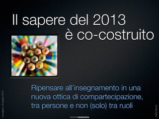 Ripensare all’insegnamento in una
nuova ottica di compartecipazione,
tra persone e non (solo) tra ruoli
CENTROPARADOXA

Andrea Sales

Conegliano, 20 giugno 2013

Il sapere del 2013
è co-costruito

 