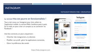 INSTAGRAM
La versionWeb est pauvre en fonctionnalités !
Tout a été conçu sur Instagram pour être utilisé via
l’application mobile. La versionWeb s’améliore petit à petit.
Sur le web, on peut créer un compte ou se connecter via
Facebook !
Une fois connecté, on peut uniquement :
- Chercher des instagramers, s’y abonner,
- Modifier son profil, gérer les applications connectés,
- Gérer la préférence des emails
INSTAGRAMVERSION WEB / ORDINATEUR
https://help.instagram.com
18
 