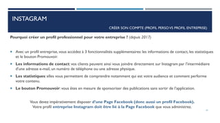 INSTAGRAM
Pourquoi créer un profil professionnel pour votre entreprise ? (depuis 2017)
 Avec un profil entreprise, vous accédez à 3 fonctionnalités supplémentaires: les informations de contact, les statistiques
et le bouton Promouvoir.
 Les informations de contact: vos clients peuvent ainsi vous joindre directement sur Instagram par l’intermédiaire
d’une adresse e-mail, un numéro de téléphone ou une adresse physique.
 Les statistiques: elles vous permettent de comprendre notamment qui est votre audience et comment performe
votre contenu.
 Le bouton Promouvoir: vous êtes en mesure de sponsoriser des publications sans sortir de l’application.
Vous devez impérativement disposer d’une Page Facebook (donc aussi un profil Facebook).
Votre profil entreprise Instagram doit être lié à la Page Facebook que vous administrez.
CRÉER SON COMPTE (PROFIL PERSOVS PROFIL ENTREPRISE)
24
 