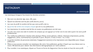 Les statistiques Instagram fournissent les données suivantes :
 Qui sont vos abonnés: âge, sexe, ville, pays.
 Quand vos abonnés sont les plus actifs (heures, jours).
 Les vues du profil: le nombre de fois que votre profil a été vu.
 La portée: le nombre de comptes uniques qui ont vu vos publications.
 Les impressions: le nombre total de fois où toutes vos publications ont été vues.
 Les clics vers votre site web: le nombre de comptes qui ont appuyé sur le lien vers le site web à partir de votre profil
professionnel.
 Vos meilleures publications classées selon plusieurs filtres: toutes (photos, vidéos), métriques (impressions, portée,
engagement, j’aime, commentaires) et période (7 jours, 30 jours, 3 mois, 6 mois, 1 an, 2 ans).
 La portée (nombre de personnes atteintes), l’engagement (actions) et les impressions sont disponibles pour chaque
publication.
 Même si vous pouvez consulter ces statistiques dès votre 1ère publication, gardez à l’esprit que vous devez avoir au
moins 100 abonnés pour obtenir des informations démographiques sur votre audience.
 Pour accéder à vos statistiques, cliquez sur l’icone en forme de diagramme à barres située en haut de votre profil.
INSTAGRAM
LES STATISTIQUES
25
 