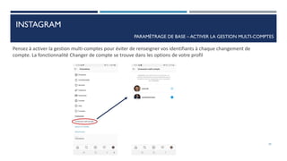 PARAMÈTRAGE DE BASE – ACTIVER LA GESTION MULTI-COMPTES
Pensez à activer la gestion multi-comptes pour éviter de renseigner vos identifiants à chaque changement de
compte. La fonctionnalité Changer de compte se trouve dans les options de votre profil
29
INSTAGRAM
 