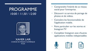 PROGRAMME
10:00 / 11:30 / 12:00
XAVIER LAIR
CHARGÉ DE MISSION NUMÉRIQUE
FCGA
• Comprendre l’intérêt de ce réseau
social pour l’entreprise.
• Découvrir ce service de partage de
photos et de vidéos.
• Connaître les fonctionnalités de
l’application mobile.
• Point particulier sur les stories et
Instagram TV
• Compléter Instagram avec d’autres
applications mobiles indispensables
 