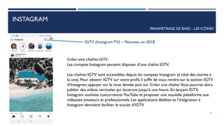 INSTAGRAM
PARAMÈTRAGE DE BASE – LES ICÔNES
IGTV (InstagramTV) – Nouveau en 2018
Créer une chaîne IGTV
Les comptes Instagram peuvent disposer d’une chaîne IGTV.
Les chaînes IGTV sont accessibles depuis les comptes Instagram (à côté des stories à
la une). Pour obtenir IGTV sur votre profil, il suffit de vous rendre sur la section IGTV
d’Instagram, appuyer sur la roue dentée puis sur Créer une chaîne.Vous pourrez alors
publier des vidéos verticales qui dureront jusqu’à une heure. En lançant IGTV,
Instagram souhaite concurrencerYouTube et proposer une nouvelle plateforme aux
vidéastes amateurs et professionnels. Les applications dédiées et l’intégration à
Instagram devraient faciliter le succès d’IGTV.
39
 