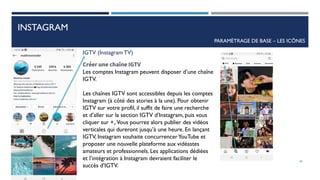 INSTAGRAM
PARAMÈTRAGE DE BASE – LES ICÔNES
IGTV (InstagramTV)
Créer une chaîne IGTV
Les comptes Instagram peuvent disposer d’une chaîne
IGTV.
Les chaînes IGTV sont accessibles depuis les comptes
Instagram (à côté des stories à la une). Pour obtenir
IGTV sur votre profil, il suffit de faire une recherche
et d’aller sur la section IGTV d’Instagram, puis vous
cliquer sur +,.Vous pourrez alors publier des vidéos
verticales qui dureront jusqu’à une heure. En lançant
IGTV, Instagram souhaite concurrencerYouTube et
proposer une nouvelle plateforme aux vidéastes
amateurs et professionnels. Les applications dédiées
et l’intégration à Instagram devraient faciliter le
succès d’IGTV.
40
 