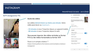 INSTAGRAM
PARAMÈTRAGE DE BASE – LES ICÔNES
IGTV (Instagramme TV)
Durée des vidéos
Les vidéos doivent durer au moins une minute. Votre
vidéo peut durer au maximum :
- 15 minutes si vous l’importez depuis un appareil mobile.
- 60 minutes si vous l’importez depuis le web.
Vous pouvez importer des vidéos verticales au format
9:16 ou des vidéos horizontales au format 16:9.
Passe à un compte créateur ?
https://www.pellerin-formation.com/compte-createur-
instagram/ 41
 