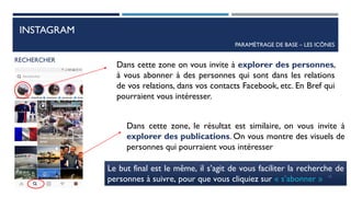 INSTAGRAM
PARAMÈTRAGE DE BASE – LES ICÔNES
RECHERCHER
Dans cette zone on vous invite à explorer des personnes,
à vous abonner à des personnes qui sont dans les relations
de vos relations, dans vos contacts Facebook, etc. En Bref qui
pourraient vous intéresser.
Dans cette zone, le résultat est similaire, on vous invite à
explorer des publications. On vous montre des visuels de
personnes qui pourraient vous intéresser
Le but final est le même, il s’agit de vous faciliter la recherche de
personnes à suivre, pour que vous cliquiez sur « s’abonner » 42
 