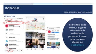 INSTAGRAM
PARAMÈTRAGE DE BASE – LES ICÔNES
RECHERCHER
Le but final est le
même, il s’agit de
vous faciliter la
recherche de
personnes à suivre,
pour que vous
cliquiez sur
« s’abonner »
43
 