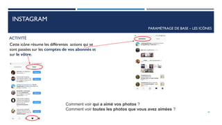 INSTAGRAM
PARAMÈTRAGE DE BASE – LES ICÔNES
ACTIVITÉ
Cette icône résume les différentes actions qui se
sont passées sur les comptes de vos abonnés et
sur le vôtre.
Comment voir qui a aimé vos photos ?
Comment voir toutes les photos que vous avez aimées ?
46
 