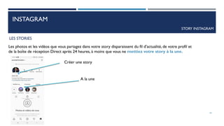 INSTAGRAM
STORY INSTAGRAM
LES STORIES
Les photos et les vidéos que vous partagez dans votre story disparaissent du fil d’actualité, de votre profil et
de la boîte de réception Direct après 24 heures, à moins que vous ne mettiez votre story à la une.
54
Créer une story
A la une
 