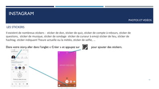 INSTAGRAM
PHOTOS ETVIDÉOS
LES STICKERS
Il existent de nombreux stickers : sticker de don, sticker de quiz, sticker de compte à rebours, sticker de
questions, sticker de musique, sticker de sondage sticker de curseur à emoji sticker de lieu, sticker de
hashtag. sticker indiquant l’heure actuelle ou la météo, sticker de selfie, …
Dans votre story, aller dans l’onglet « Créer » et appuyez sur pour ajouter des stickers.
55
 