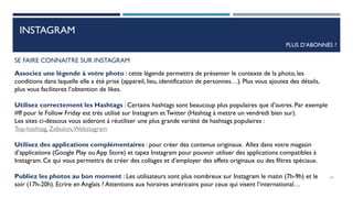 INSTAGRAM
PLUS D’ABONNÉS ?
SE FAIRE CONNAITRE SUR INSTAGRAM
Associez une légende à votre photo : cette légende permettra de présenter le contexte de la photo, les
conditions dans laquelle elle a été prise (appareil, lieu, identification de personnes…). Plus vous ajoutez des détails,
plus vous faciliterez l’obtention de likes.
Utilisez correctement les Hashtags : Certains hashtags sont beaucoup plus populaires que d’autres. Par exemple
#ff pour le Follow Friday est très utilisé sur Instagram et Twitter (Hashtag à mettre un vendredi bien sur).
Les sites ci-dessous vous aideront à réutiliser une plus grande variété de hashtags populaires :
Top-hashtag, Zebulon,Webstagram
Utilisez des applications complémentaires : pour créer des contenus originaux. Allez dans votre magasin
d’applications (Google Play ou App Store) et tapez Instagram pour pouvoir utiliser des applications compatibles à
Instagram. Ce qui vous permettra de créer des collages et d’employer des effets originaux ou des filtres spéciaux.
Publiez les photos au bon moment : Les utilisateurs sont plus nombreux sur Instagram le matin (7h-9h) et le
soir (17h-20h). Ecrire en Anglais ? Attentions aux horaires américains pour ceux qui visent l’international…
62
 