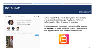 INSTAGRAM
CRÉER DES IGTV
Seule la version Web permet d’enregistrer des brouillons
Je vous conseille de télécharger l’application IGTV qui
n’affiche que les vidéos de plus de 60 secondes.
Si souhaitez ajouter votre vidéo à une série IGTV, appuyez
sur Ajouter à la série. Remarque : si vous créez une série
pour la première fois, vous devez lui donner un nom.
66
 