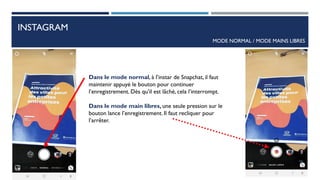 INSTAGRAM
MODE NORMAL / MODE MAINS LIBRES
Dans le mode normal, à l’instar de Snapchat, il faut
maintenir appuyé le bouton pour continuer
l’enregistrement. Dès qu’il est lâché, cela l’interrompt.
Dans le mode main libres, une seule pression sur le
bouton lance l’enregistrement. Il faut recliquer pour
l’arrêter.
68
 