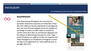 INSTAGRAM
DE NOMBREUSES APPLICATIONS COMPLÉMENTAIRES
BOOMERANG
Avec Boomerang d'Instagram, les moments du
quotidien deviennent amusants et inattendus. Créez
des mini vidéos en boucle captivantes et partagez-les
avec vos amis.Trouvez quelque chose (ou quelqu'un)
qui bouge ou créez un selfie vidéo en activant la
caméra avant.Tout dans un seul bouton.Appuyez une
fois dessus et Boomerang s'occupe du reste : l'app
prend 10 photos en rafale et en fait une superbe mini
vidéo. Partagez-la sur Facebook et Instagram à partir
de l'app ou enregistrez-la sur votre pellicule pour la
partager plus tard
70
 
