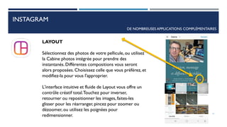INSTAGRAM
DE NOMBREUSES APPLICATIONS COMPLÉMENTAIRES
LAYOUT
Sélectionnez des photos de votre pellicule, ou utilisez
la Cabine photos intégrée pour prendre des
instantanés. Différentes compositions vous seront
alors proposées. Choisissez celle que vous préférez, et
modifiez-la pour vous l'approprier.
L'interface intuitive et fluide de Layout vous offre un
contrôle créatif total.Touchez pour inverser,
retourner ou repositionner les images, faites-les
glisser pour les réarranger, pincez pour zoomer ou
dézoomer, ou utilisez les poignées pour
redimensionner. 71
 