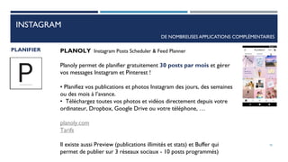 INSTAGRAM
DE NOMBREUSES APPLICATIONS COMPLÉMENTAIRES
PLANIFIER PLANOLY Instagram Posts Scheduler & Feed Planner
Planoly permet de planifier gratuitement 30 posts par mois et gérer
vos messages Instagram et Pinterest !
• Planifiez vos publications et photos Instagram des jours, des semaines
ou des mois à l’avance.
• Téléchargez toutes vos photos et vidéos directement depuis votre
ordinateur, Dropbox, Google Drive ou votre téléphone, …
planoly.com
Tarifs
Il existe aussi Preview (publications illimités et stats) et Buffer qui
permet de publier sur 3 réseaux sociaux - 10 posts programmés)
78
 
