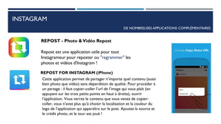 INSTAGRAM
DE NOMBREUSES APPLICATIONS COMPLÉMENTAIRES
REPOST - Photo &Vidéo Repost
Repost est une application utile pour tout
Instagrameur pour reposter ou "regrammer" les
photos et vidéos d'Instagram !
REPOST FOR INSTAGRAM (iPhone)
Cette application permet de partager n’importe quel contenu (aussi
bien photo que vidéo) sans déperdition de qualité. Pour procéder à
un partage : il faut copier-coller l’url de l’image qui vous plaît (en
appuyant sur les trois petits points en haut à droite), ouvrir
l’application. Vous verrez le contenu que vous venez de copier-
coller, vous n’avez plus qu’à choisir la localisation et la couleur du
logo de l’application qui apparaîtra sur le post. Ajoutez la source et
le crédit photo, et le tour est joué !
83
 