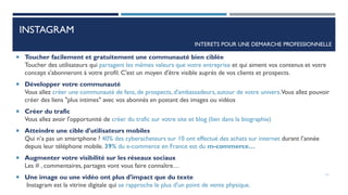INSTAGRAM
 Toucher facilement et gratuitement une communauté bien ciblée
Toucher des utilisateurs qui partagent les mêmes valeurs que votre entreprise et qui aiment vos contenus et votre
concept s'abonneront à votre profil. C'est un moyen d'être visible auprès de vos clients et prospects.
 Développer votre communauté
Vous allez créer une communauté de fans, de prospects, d'ambassadeurs, autour de votre univers.Vous allez pouvoir
créer des liens "plus intimes" avec vos abonnés en postant des images ou vidéos
 Créer du trafic
Vous allez avoir l'opportunité de créer du trafic sur votre site et blog (lien dans la biographie)
 Atteindre une cible d'utilisateurs mobiles
Qui n’a pas un smartphone ? 40% des cyberacheteurs sur 10 ont effectué des achats sur internet durant l’année
depuis leur téléphone mobile. 39% du e-commerce en France est du m-commerce…
 Augmenter votre visibilité sur les réseaux sociaux
Les # , commentaires, partages vont vous faire connaître…
 Une image ou une vidéo ont plus d'impact que du texte
Instagram est la vitrine digitale qui se rapproche le plus d'un point de vente physique.
INTERETS POUR UNE DEMARCHE PROFESSIONNELLE
11
 