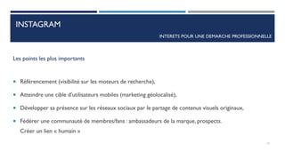Les points les plus importants
 Référencement (visibilité sur les moteurs de recherche),
 Atteindre une cible d'utilisateurs mobiles (marketing géolocalisé),
 Développer sa présence sur les réseaux sociaux par le partage de contenus visuels originaux,
 Fédérer une communauté de membres/fans : ambassadeurs de la marque, prospects.
Créer un lien « humain »
INTERETS POUR UNE DEMARCHE PROFESSIONNELLE
12
INSTAGRAM
 