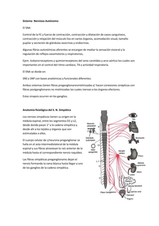 Sistema Nervioso Autónomo

El SNA

Control de la FC y fuerza de contracción, contracción y dilatación de vasos sanguíneos,
contracción y relajación del músculo liso en varios órganos, acomodación visual, tamaño
pupilar y secreción de glándulas exocrinas y endocrinas.

Algunas fibras autonómicas aferentes se encargan de mediar la sensación visceral y la
regulación de reflejos vasomotores y respiratorios,

Ejem. losbarorreceptores y quimiorreceptores del seno carotídeo y arco aórtico los cuales son
importantes en el control del ritmo cardíaco, TA y actividad respiratoria.

El SNA se divide en:

SNS y SNP con bases anatómicas y funcionales diferentes.

Ambos sistemas tienen fibras preganglionaresmielinizadas q’ hacen conexiones sinápticas con
fibras postganglionares no mielinizadas las cuales inervan a los órganos efectores.

Estas sinapsis ocurren en los ganglios.



Anatomía fisiológica del S. N. Simpático

Los nervios simpáticos tienen su origen en la
médula espinal, entre los segmentos D1 y L2,
desde donde pasan 1° a la cadena simpática y
desde ahí a los tejidos y órganos que son
estimulados x ellos.

El cuerpo celular de c/neurona preganglionar se
halla en el asta intermediolateral de la médula
espinal y sus fibras atraviesan la raíz anterior de la
médula hasta el correspondiente nervio raquídeo.

Las fibras simpáticas preganglionares dejan el
nervio formando la rama blanca hasta llegar a uno
de los ganglios de la cadena simpática.
 