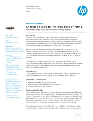 Hewlett-Packard Company
Software Customer Advocacy
hp.com
Page 1 of 1
Customer success brief
Snagajob scales to the rapid pace of hiring
HP Vertica helps boost performance and key metrics
Background
Snagajob, based in Richmond, Virginia, is the largest hourly employment networks for
employees and employers. Founded in 2000, Snagajob recently began using Big Data
techniques to improve their performance metrics and better understand how their systems
provide benefits to their end users in a fast-paced environment. A key aspect of the hourly-
market is high turnover, so managing data at scale is critical for Snagajob.
Recently, Snagajob delivered nearly half a million new jobs in a single month to their
systems. “We really have data at scale here,” says Robert Fehrmann, data architect at
Snagajob. “We frequently put up 20,000-25,000 postings per day, and we now have about
300 000-700,000 unique visitors depending of the day of the week. So data is coming in
very fast.
“A couple of years ago we started looking at our environment and realized that our
traditional technology was showing some signs of stress. But we also realized that we were
sitting on a gold mine. Though we were able to ingest data pretty well, we had problems
getting information and insight out.”
Top challenges
“Performance, performance, performance,” says Fehrmann. “There are good tools on the
market for data analytics but none provide the performance of Hadoop & Vertica.”
Top benefits for customers
• Much more granular insight into user behavior
• Ability to do micro-targeting for marketing campaigns
• Micro Personalization of user experience
The journey to Big Data
“We’re collecting about 600 million event based key-value pairs on a daily basis, 25 gigs on
a daily basis. That’s the data collection part. The second part was the ‘funnel.’ So what’s the
‘funnel’? People search for jobs by keyword, by zip code, etc. A subset of these people see a
posting that interests them and they click on it. And a smaller subset actually applies for the
job through an application, and yet a smaller subset of that is of interest to an employer,
and so on. We never had been able to analyze this funnel, so we turned to Vertica.”
Snagajob’s typical dataset is 300 to 400 million rows and 30 to 40 GB, “and we wanted to
make that dataset available not just internally, but to our customers, meaning employers,
Use case
Performance analytics
Industry
Employment network
Challenge
Existing solution not fast
enough, nor could it scale to
handle growing data volumes
Solution
• HP HAVEn engines: HP
Vertica Analytics Platform
and Hadoop
• Cloudera
Company overview
• www.snagajob.com
• Headquarters: Richmond,
VA
• Founded: 1999
• Employees: 215
“By implementing this
recommendation engine we
saw an immediate 11%
increase in job application
flow, which is one of our key
metrics. It indicates the
strength of the application
funnel for employers.”
– Robert Fehrmann,
data architect, Snagajob
 