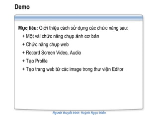 Demo


Mục tiêu: Giới thiệu cách sử dụng các chức năng sau:
  + Một vài chức năng chụp ảnh cơ bản
  + Chức năng chụp web
  + Record Screen Video, Audio
  + Tạo Profile
  + Tạo trang web từ các image trong thư viện Editor




                  Người thuyết trình: Huỳnh Ngọc Hiền
 