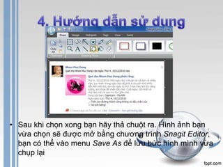 • Sau khi chọn xong bạn hãy thả chuột ra. Hình ảnh bạn 
vừa chọn sẽ được mở bằng chương trình Snagit Editor, 
bạn có thể vào menu Save As để lưu bức hình mình vừa 
chụp lại 
 