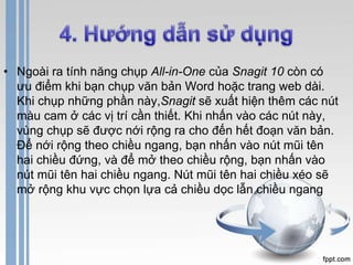 • Ngoài ra tính năng chụp All-in-One của Snagit 10 còn có 
ưu điểm khi bạn chụp văn bản Word hoặc trang web dài. 
Khi chụp những phần này,Snagit sẽ xuất hiện thêm các nút 
màu cam ở các vị trí cần thiết. Khi nhấn vào các nút này, 
vùng chụp sẽ được nới rộng ra cho đến hết đoạn văn bản. 
Để nới rộng theo chiều ngang, bạn nhấn vào nút mũi tên 
hai chiều đứng, và để mở theo chiều rộng, bạn nhấn vào 
nút mũi tên hai chiều ngang. Nút mũi tên hai chiều xéo sẽ 
mở rộng khu vực chọn lựa cả chiều dọc lẫn chiều ngang 
 