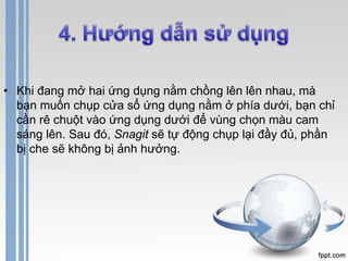 • Khi đang mở hai ứng dụng nằm chồng lên lên nhau, mà 
bạn muốn chụp cửa sổ ứng dụng nằm ở phía dưới, bạn chỉ 
cần rê chuột vào ứng dụng dưới để vùng chọn màu cam 
sáng lên. Sau đó, Snagit sẽ tự động chụp lại đầy đủ, phần 
bị che sẽ không bị ảnh hưởng. 
 