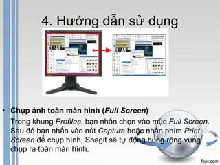4. Hướng dẫn sử dụng 
• Chụp ảnh toàn màn hình (Full Screen) 
Trong khung Profiles, bạn nhấn chọn vào mục Full Screen. 
Sau đó bạn nhấn vào nút Capture hoặc nhấn phím Print 
Screen để chụp hình, Snagit sẽ tự động bung rộng vùng 
chụp ra toàn màn hình. 
 