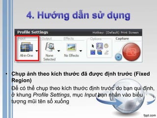 • Chụp ảnh theo kích thước đã được định trước (Fixed 
Region) 
Để có thể chụp theo kích thước định trước do bạn qui định, 
ở khung Profile Settings, mục Input bạn nhấn vào biểu 
tượng mũi tên sổ xuống 
 