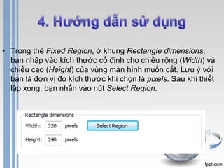 • Trong thẻ Fixed Region, ở khung Rectangle dimensions, 
bạn nhập vào kích thước cố định cho chiều rộng (Width) và 
chiều cao (Height) của vùng màn hình muốn cắt. Lưu ý với 
bạn là đơn vị đo kích thước khi chọn là pixels. Sau khi thiết 
lập xong, bạn nhấn vào nút Select Region. 
 