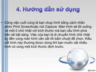 • Công việc cuối cùng là bạn chụp hình bằng cách nhấn 
phím Print Screenhoặc nút Capture. Màn hình sẽ tối xuống 
và một ô chữ nhật với kích thước mà bạn cấu hình phía 
trên sẽ bật sáng. Việc của bạn là di chuyển hình chữ nhật 
ấy đến vùng màn hình cần cắt rồi bấm chuột để chọn. Kiểu 
cắt hình này thường được dùng khi bạn muốn cắt nhiều 
hình có cùng một kích thước định trước. 
 
