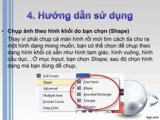 • Chụp ảnh theo hình khối do bạn chọn (Shape) 
Thay vì phải chụp cả màn hình rồi mới tìm cách tỉa cho ra 
một hình dạng mong muốn, bạn có thể chọn để chụp theo 
dạng hình khối có sẵn như hình tam giác, hình vuông, hình 
cầu dục…Ở mục Input, bạn chọn Shape, sau đó chọn hình 
dạng mà bạn dùng để chụp. 
 